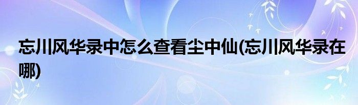 忘川風華錄中怎么查看塵中仙(忘川風華錄在哪)