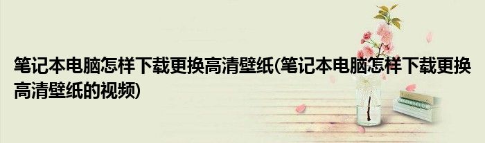 筆記本電腦怎樣下載更換高清壁紙(筆記本電腦怎樣下載更換高清壁紙的視頻)