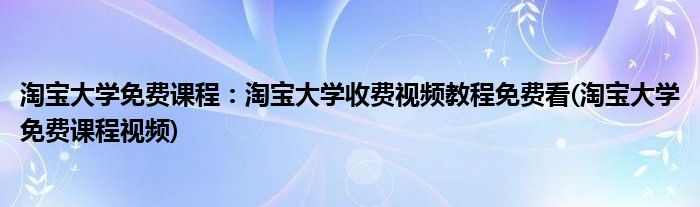 淘寶大學(xué)免費課程：淘寶大學(xué)收費視頻教程免費看(淘寶大學(xué)免費課程視頻)