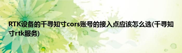 RTK設(shè)備的千尋知寸cors賬號(hào)的接入點(diǎn)應(yīng)該怎么選(千尋知寸rtk服務(wù))