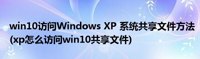 win10訪問Windows XP 系統(tǒng)共享文件方法(xp怎么訪問win10共享文件)