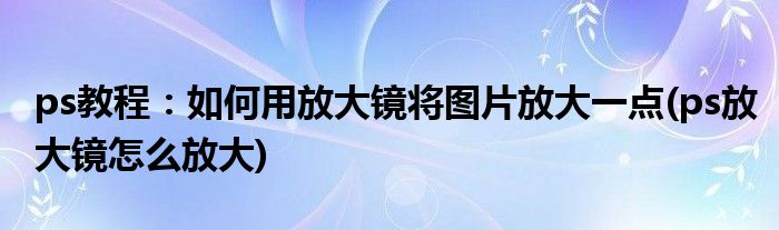 ps教程：如何用放大鏡將圖片放大一點(ps放大鏡怎么放大)