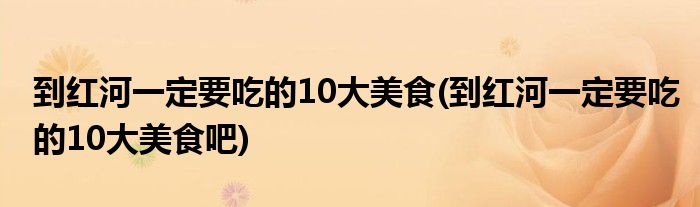 到紅河一定要吃的10大美食(到紅河一定要吃的10大美食吧)