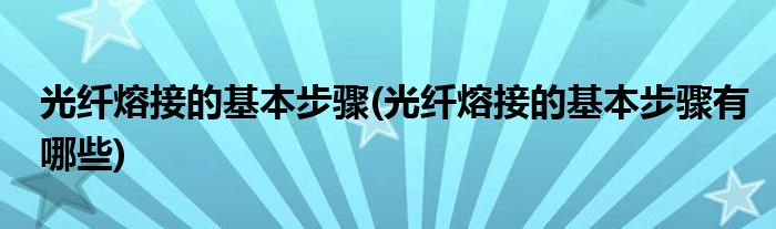 光纖熔接的基本步驟(光纖熔接的基本步驟有哪些)