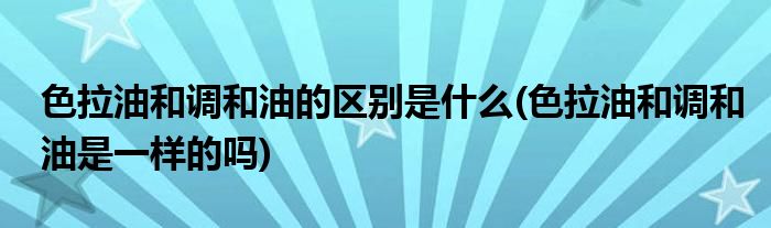 色拉油和調(diào)和油的區(qū)別是什么(色拉油和調(diào)和油是一樣的嗎)