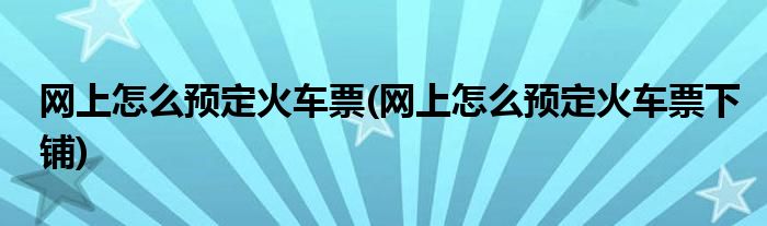 網上怎么預定火車票(網上怎么預定火車票下鋪)