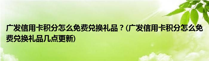 廣發(fā)信用卡積分怎么免費兌換禮品？(廣發(fā)信用卡積分怎么免費兌換禮品幾點更新)