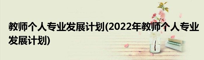 教師個(gè)人專(zhuān)業(yè)發(fā)展計(jì)劃(2022年教師個(gè)人專(zhuān)業(yè)發(fā)展計(jì)劃)