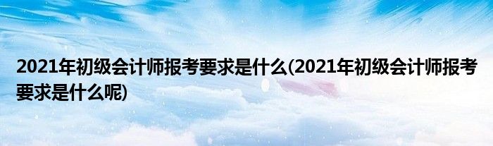 2021年初級會計(jì)師報(bào)考要求是什么(2021年初級會計(jì)師報(bào)考要求是什么呢)