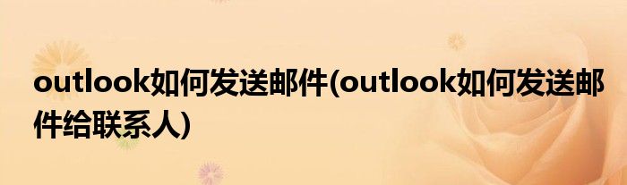 outlook如何發(fā)送郵件(outlook如何發(fā)送郵件給聯(lián)系人)