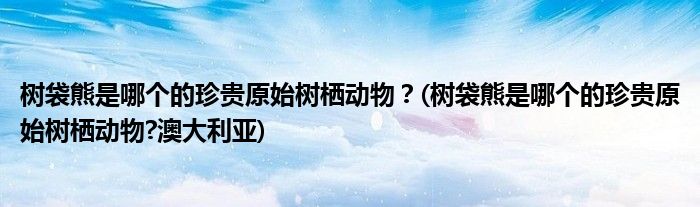 樹袋熊是哪個的珍貴原始樹棲動物？(樹袋熊是哪個的珍貴原始樹棲動物?澳大利亞)