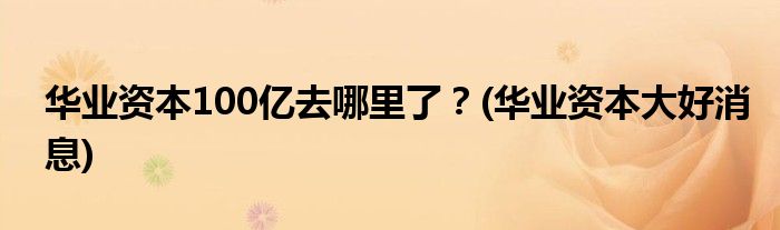 華業(yè)資本100億去哪里了？(華業(yè)資本大好消息)