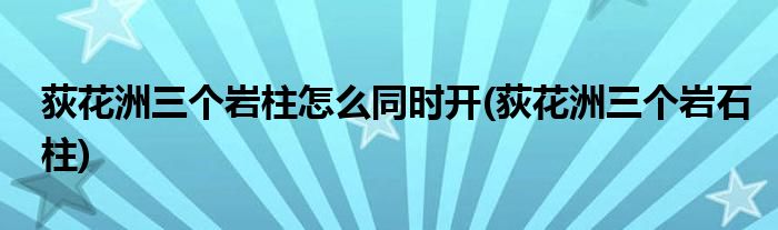 荻花洲三個(gè)巖柱怎么同時(shí)開(kāi)(荻花洲三個(gè)巖石柱)