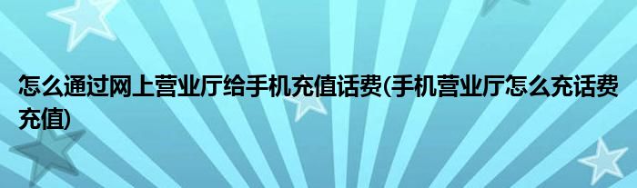 怎么通過網(wǎng)上營(yíng)業(yè)廳給手機(jī)充值話費(fèi)(手機(jī)營(yíng)業(yè)廳怎么充話費(fèi)充值)