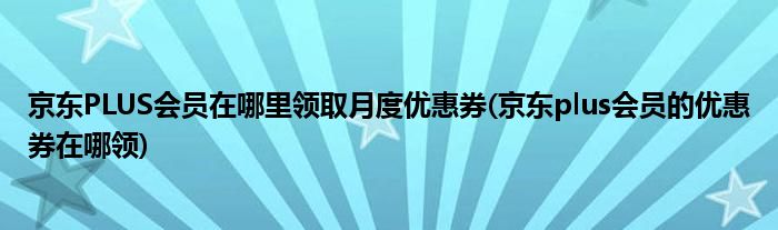 京東PLUS會員在哪里領(lǐng)取月度優(yōu)惠券(京東plus會員的優(yōu)惠券在哪領(lǐng))