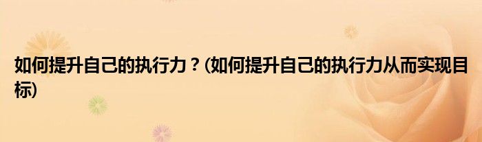 如何提升自己的執(zhí)行力？(如何提升自己的執(zhí)行力從而實現(xiàn)目標(biāo))