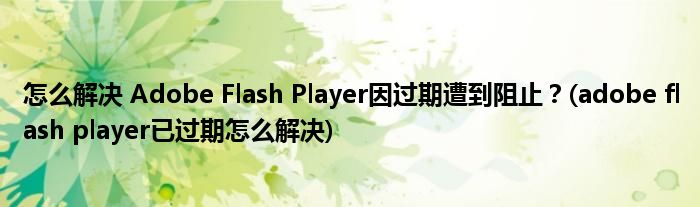 怎么解決 Adobe Flash Player因過期遭到阻止？(adobe flash player已過期怎么解決)