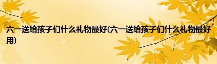 六一送給孩子們什么禮物最好(六一送給孩子們什么禮物最好用)