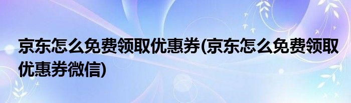 京東怎么免費(fèi)領(lǐng)取優(yōu)惠券(京東怎么免費(fèi)領(lǐng)取優(yōu)惠券微信)