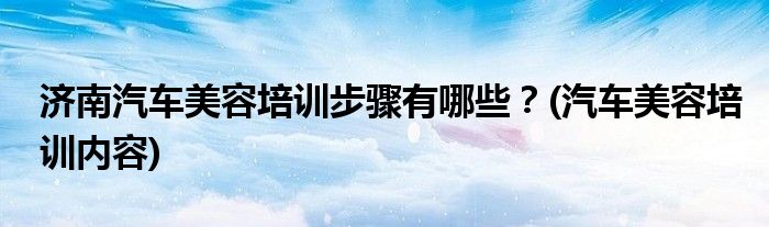 濟南汽車美容培訓(xùn)步驟有哪些？(汽車美容培訓(xùn)內(nèi)容)