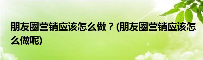 朋友圈營(yíng)銷應(yīng)該怎么做？(朋友圈營(yíng)銷應(yīng)該怎么做呢)