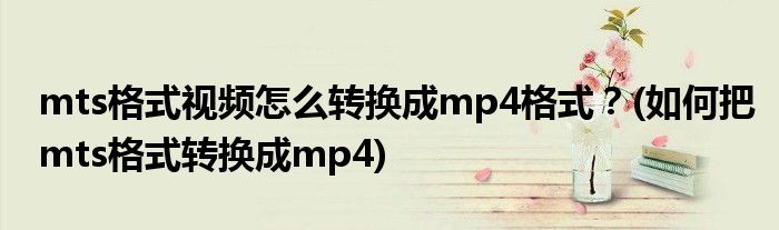 mts格式視頻怎么轉(zhuǎn)換成mp4格式？(如何把mts格式轉(zhuǎn)換成mp4)