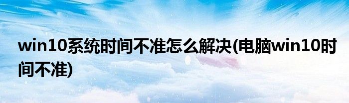 win10系統(tǒng)時間不準(zhǔn)怎么解決(電腦win10時間不準(zhǔn))