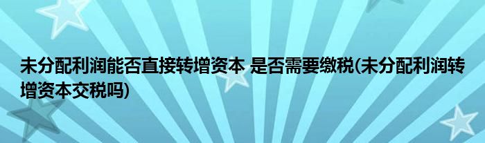 未分配利潤能否直接轉(zhuǎn)增資本 是否需要繳稅(未分配利潤轉(zhuǎn)增資本交稅嗎)