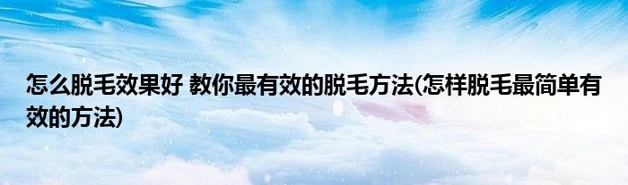 怎么脫毛效果好 教你最有效的脫毛方法(怎樣脫毛最簡(jiǎn)單有效的方法)