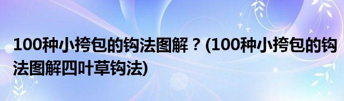 100種小挎包的鉤法圖解？(100種小挎包的鉤法圖解四葉草鉤法)