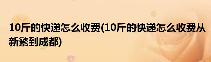 10斤的快遞怎么收費(10斤的快遞怎么收費從新繁到成都)