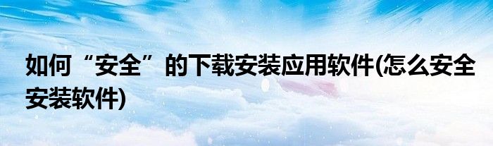 如何“安全”的下載安裝應(yīng)用軟件(怎么安全安裝軟件)