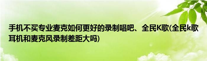 手機(jī)不買專業(yè)麥克如何更好的錄制唱吧、全民K歌(全民k歌耳機(jī)和麥克風(fēng)錄制差距大嗎)