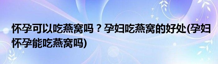 懷孕可以吃燕窩嗎？孕婦吃燕窩的好處(孕婦懷孕能吃燕窩嗎)