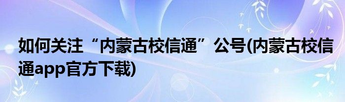 如何關注“內(nèi)蒙古校信通”公號(內(nèi)蒙古校信通app官方下載)