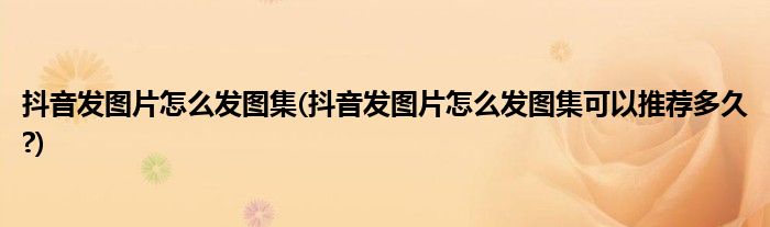 抖音發(fā)圖片怎么發(fā)圖集(抖音發(fā)圖片怎么發(fā)圖集可以推薦多久?)