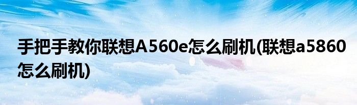 手把手教你聯(lián)想A560e怎么刷機(jī)(聯(lián)想a5860怎么刷機(jī))