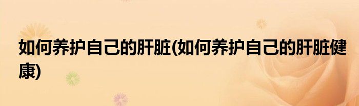 如何養(yǎng)護(hù)自己的肝臟(如何養(yǎng)護(hù)自己的肝臟健康)