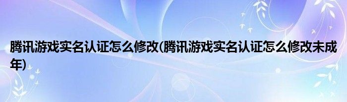 騰訊游戲?qū)嵜J證怎么修改(騰訊游戲?qū)嵜J證怎么修改未成年)