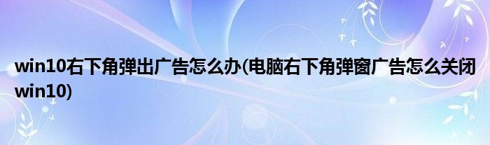 win10右下角彈出廣告怎么辦(電腦右下角彈窗廣告怎么關閉win10)