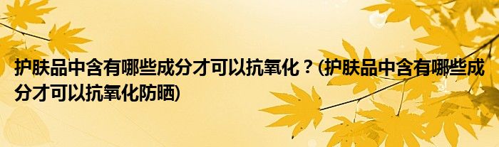 護膚品中含有哪些成分才可以抗氧化？(護膚品中含有哪些成分才可以抗氧化防曬)