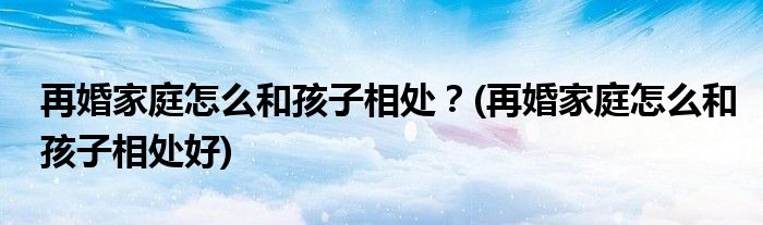 再婚家庭怎么和孩子相處？(再婚家庭怎么和孩子相處好)