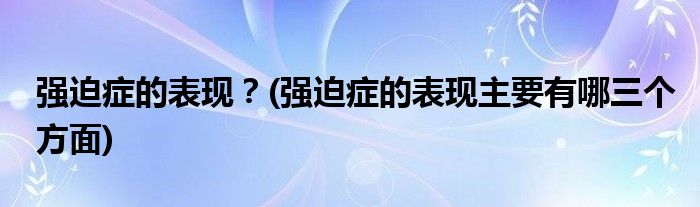 強(qiáng)迫癥的表現(xiàn)？(強(qiáng)迫癥的表現(xiàn)主要有哪三個(gè)方面)