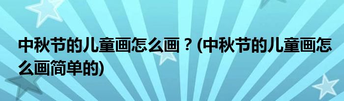 中秋節(jié)的兒童畫怎么畫？(中秋節(jié)的兒童畫怎么畫簡單的)