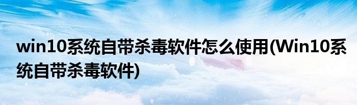 win10系統(tǒng)自帶殺毒軟件怎么使用(Win10系統(tǒng)自帶殺毒軟件)