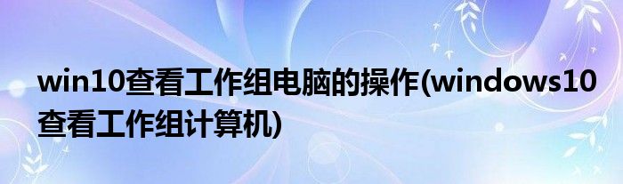 win10查看工作組電腦的操作(windows10查看工作組計算機)