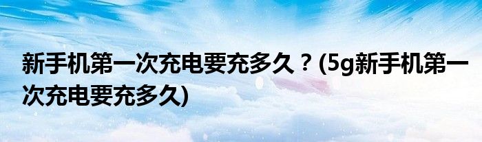 新手機(jī)第一次充電要充多久？(5g新手機(jī)第一次充電要充多久)