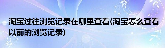 淘寶過往瀏覽記錄在哪里查看(淘寶怎么查看以前的瀏覽記錄)