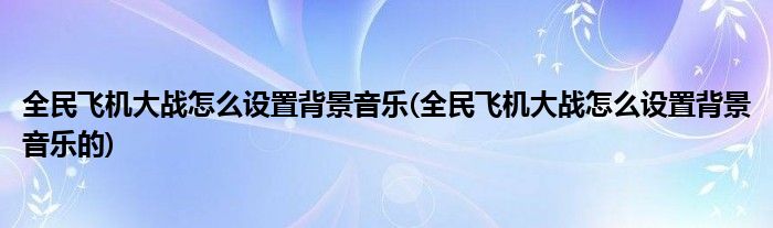 全民飛機(jī)大戰(zhàn)怎么設(shè)置背景音樂(全民飛機(jī)大戰(zhàn)怎么設(shè)置背景音樂的)