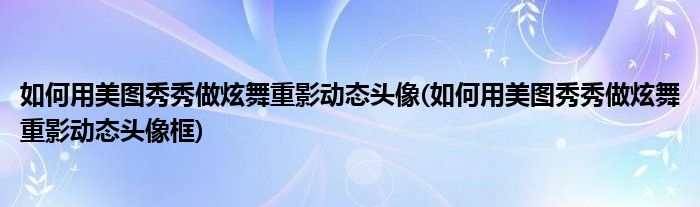 如何用美圖秀秀做炫舞重影動態(tài)頭像(如何用美圖秀秀做炫舞重影動態(tài)頭像框)